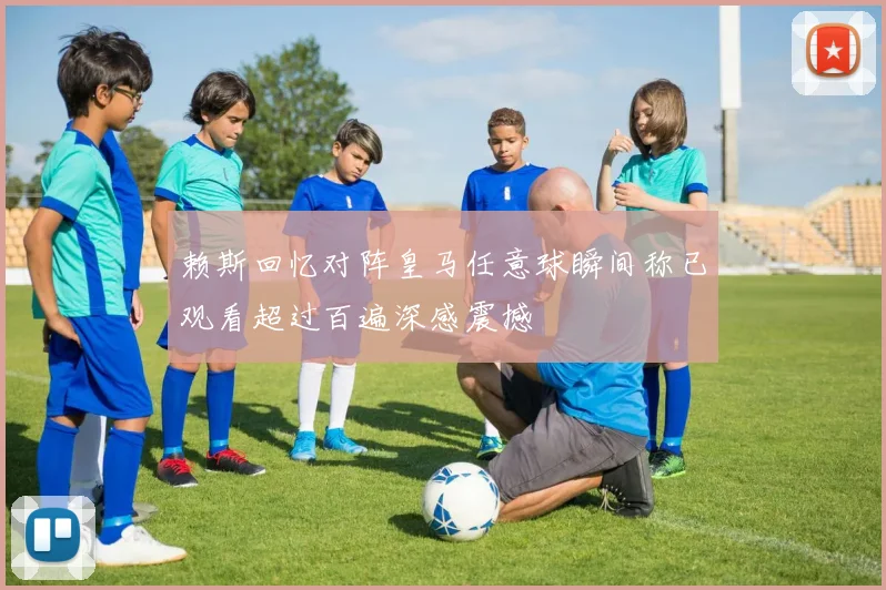赖斯回忆对阵皇马任意球瞬间称已观看超过百遍深感震撼