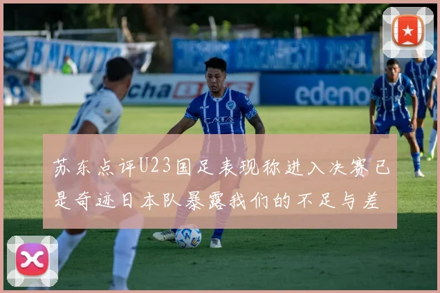 苏东点评U23国足表现称进入决赛已是奇迹日本队暴露我们的不足与差距