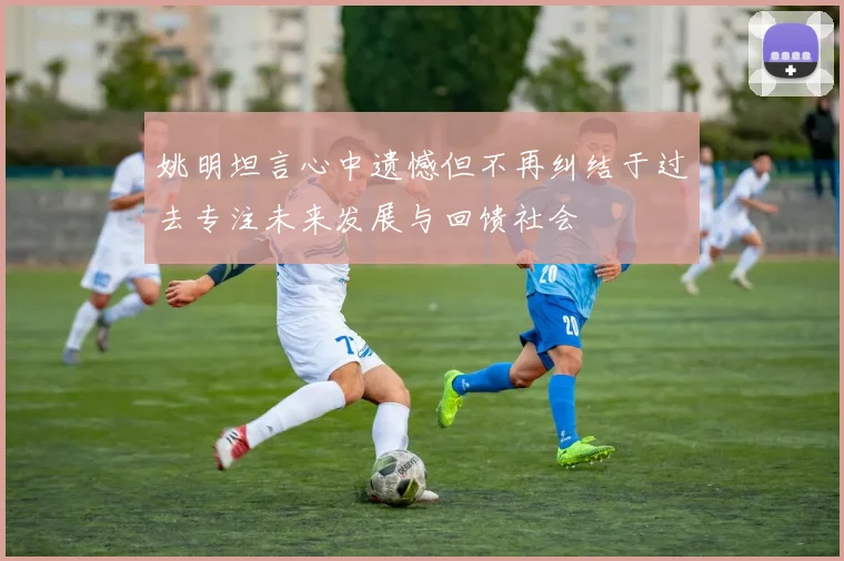 姚明坦言心中遗憾但不再纠结于过去专注未来发展与回馈社会
