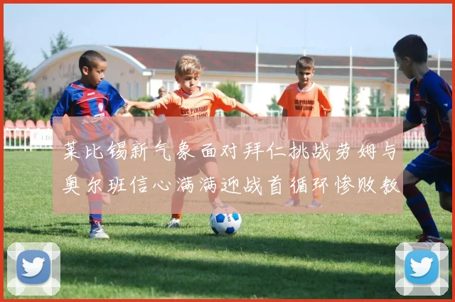 莱比锡新气象面对拜仁挑战劳姆与奥尔班信心满满迎战首循环惨败教训