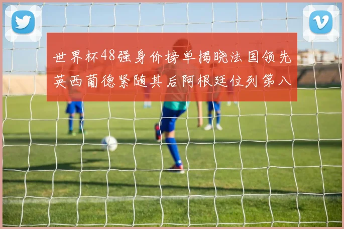 世界杯48强身价榜单揭晓法国领先英西葡德紧随其后阿根廷位列第八