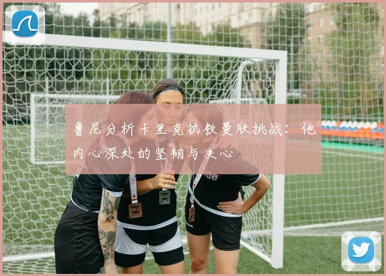 鲁尼分析卡里克执教曼联挑战：他内心深处的坚韧与决心
