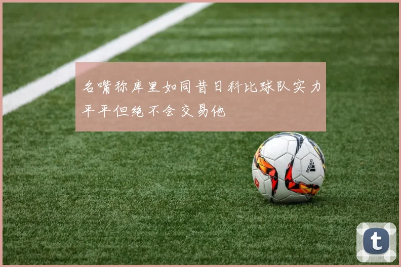 名嘴称库里如同昔日科比球队实力平平但绝不会交易他