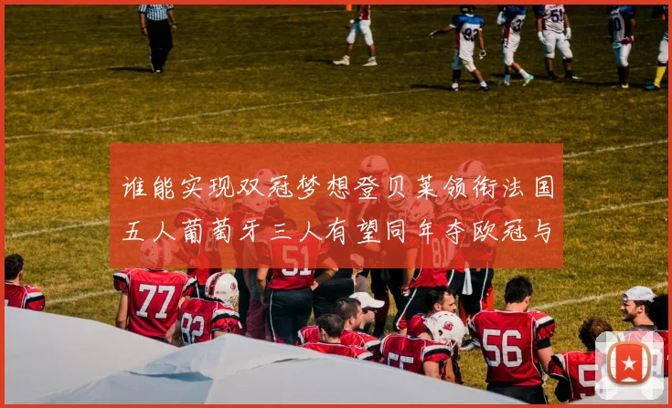 谁能实现双冠梦想登贝莱领衔法国五人葡萄牙三人有望同年夺欧冠与世界杯