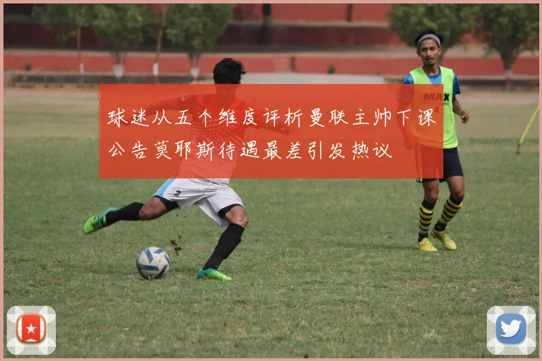 球迷从五个维度评析曼联主帅下课公告莫耶斯待遇最差引发热议