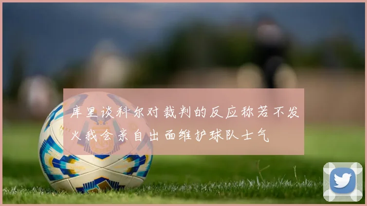 库里谈科尔对裁判的反应称若不发火我会亲自出面维护球队士气